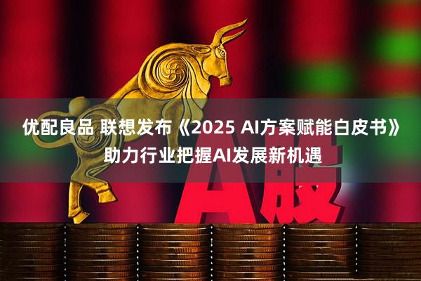 优配良品 联想发布《2025 AI方案赋能白皮书》 助力行业把握AI发展新机遇