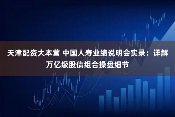 天津配资大本营 中国人寿业绩说明会实录：详解万亿级股债组合操盘细节