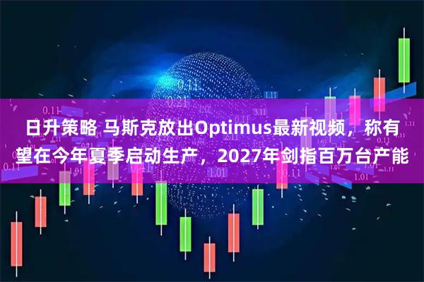 日升策略 马斯克放出Optimus最新视频,称有望在今年夏季启动生产,2027年剑指百万台产能