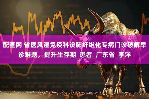 配查网 省医风湿免疫科设肺纤维化专病门诊破解早诊难题,提升生存期_患者_广东省_李洋