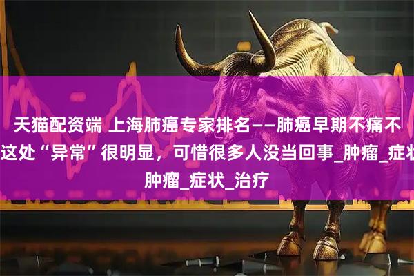 天猫配资端 上海肺癌专家排名——肺癌早期不痛不痒?但这处“异常”很明显,可惜很多人没当回事_肿瘤_症状_治疗