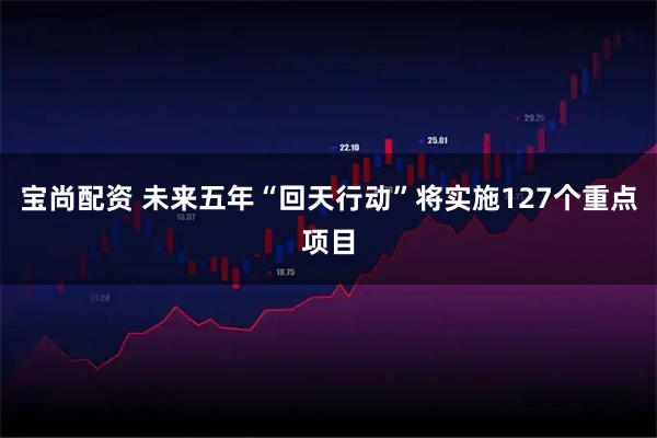 宝尚配资 未来五年“回天行动”将实施127个重点项目