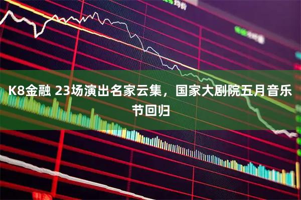 K8金融 23场演出名家云集，国家大剧院五月音乐节回归