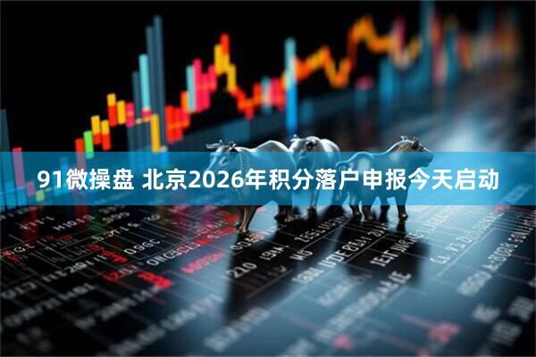 91微操盘 北京2026年积分落户申报今天启动