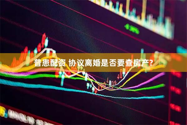 普患配资 协议离婚是否要查房产?