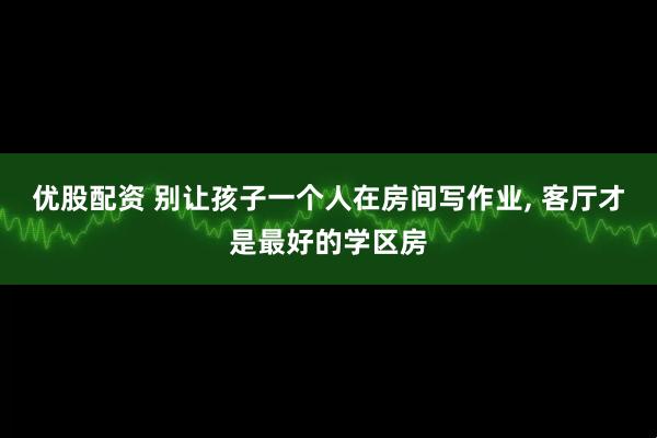 优股配资 别让孩子一个人在房间写作业, 客厅才是最好的学区房