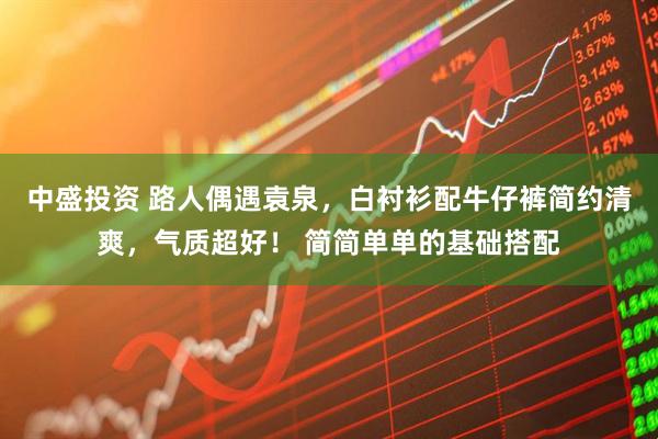 中盛投资 路人偶遇袁泉，白衬衫配牛仔裤简约清爽，气质超好！ 简简单单的基础搭配