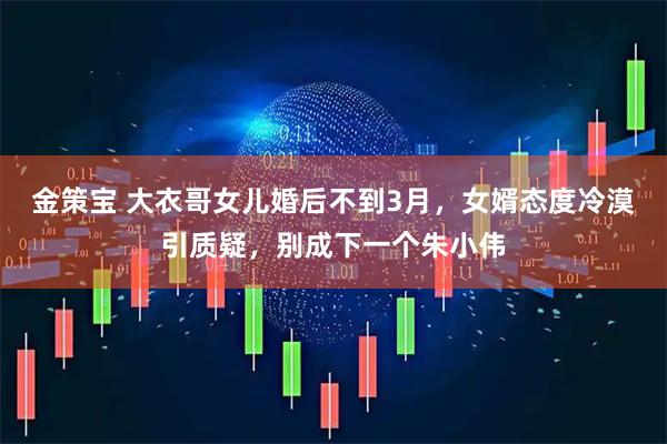 金策宝 大衣哥女儿婚后不到3月，女婿态度冷漠引质疑，别成下一个朱小伟