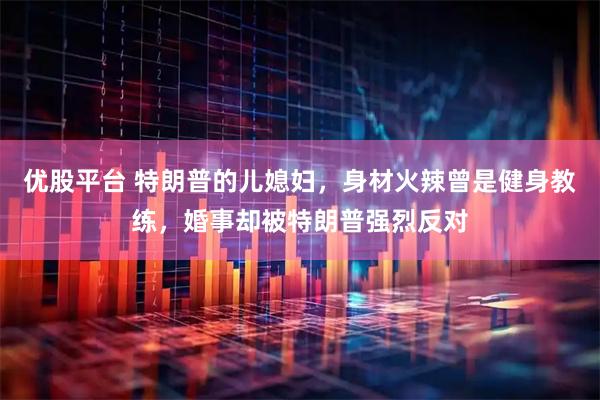 优股平台 特朗普的儿媳妇，身材火辣曾是健身教练，婚事却被特朗普强烈反对