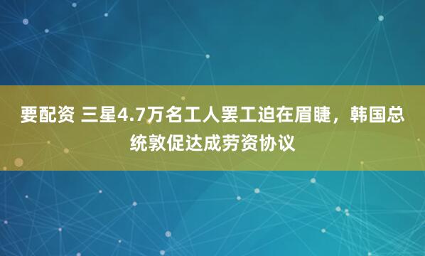 要配资 三星4.7万名工人罢工迫在眉睫，韩国总统敦促达成劳资协议