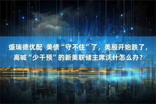 盛瑞德优配  美债“守不住”了，美股开始跌了，高喊“少干预”的新美联储主席沃什怎么办？