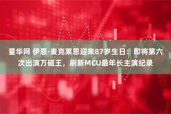 量华网 伊恩·麦克莱恩迎来87岁生日：即将第六次出演万磁王，刷新MCU最年长主演纪录