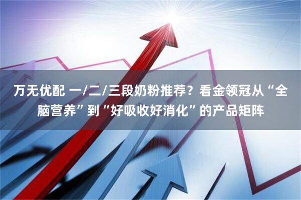 万无优配 一/二/三段奶粉推荐？看金领冠从“全脑营养”到“好吸收好消化”的产品矩阵