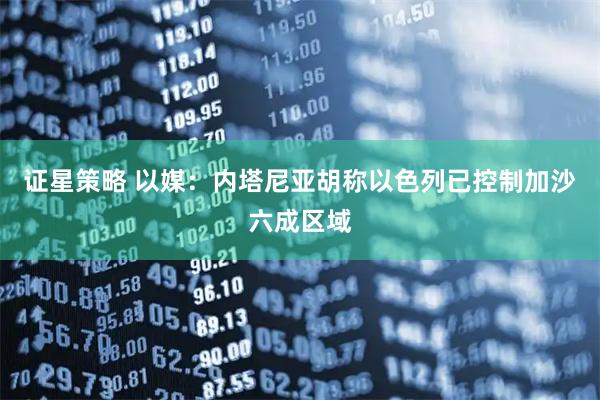 证星策略 以媒：内塔尼亚胡称以色列已控制加沙六成区域