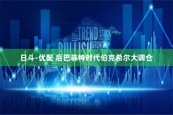 日斗-优配 后巴菲特时代伯克希尔大调仓