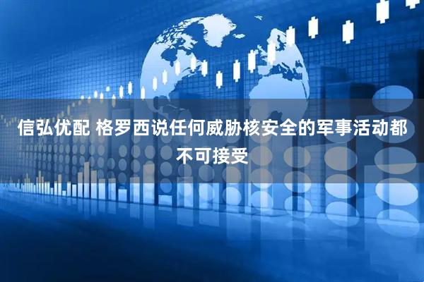 信弘优配 格罗西说任何威胁核安全的军事活动都不可接受