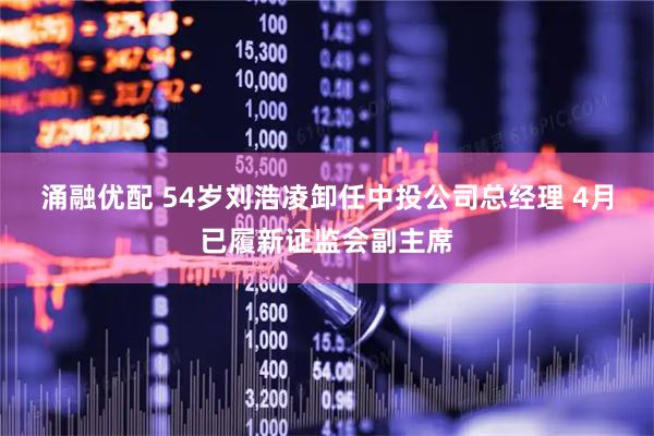 涌融优配 54岁刘浩凌卸任中投公司总经理 4月已履新证监会副主席