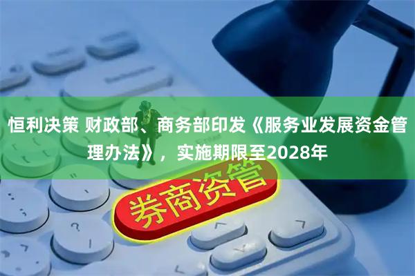 恒利决策 财政部、商务部印发《服务业发展资金管理办法》，实施期限至2028年