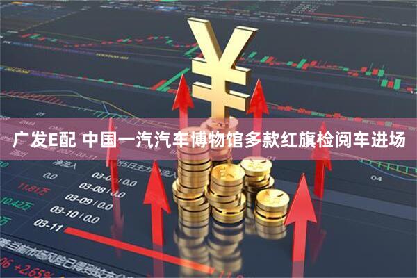 广发E配 中国一汽汽车博物馆多款红旗检阅车进场