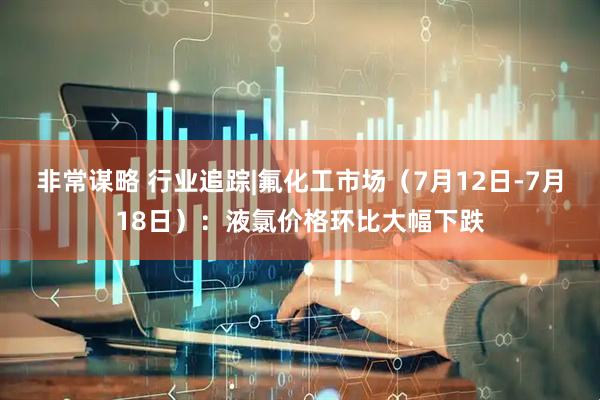 非常谋略 行业追踪|氟化工市场(7月12日-7月18日):液氯价格环比大幅下跌