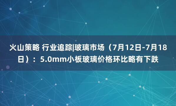 火山策略 行业追踪|玻璃市场(7月12日-7月18日):5.0mm小板玻璃价格环比略有下跌