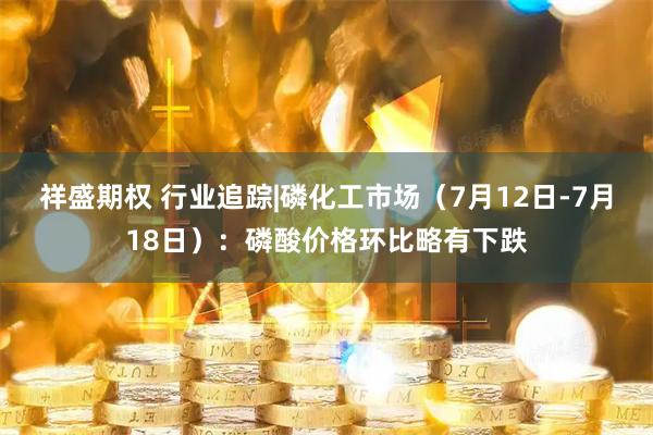 祥盛期权 行业追踪|磷化工市场(7月12日-7月18日):磷酸价格环比略有下跌