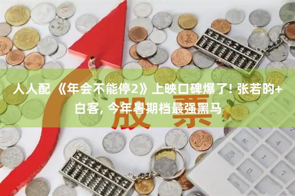 人人配 《年会不能停2》上映口碑爆了! 张若昀+白客, 今年暑期档最强黑马