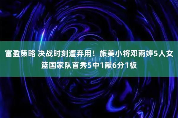 富盈策略 决战时刻遭弃用！旅美小将邓雨婷5人女篮国家队首秀5中1献6分1板