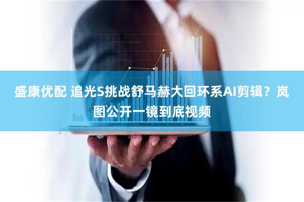 盛康优配 追光S挑战舒马赫大回环系AI剪辑？岚图公开一镜到底视频
