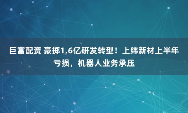 巨富配资 豪掷1.6亿研发转型！上纬新材上半年亏损，机器人业务承压