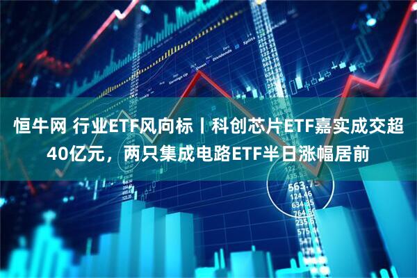 恒牛网 行业ETF风向标丨科创芯片ETF嘉实成交超40亿元，两只集成电路ETF半日涨幅居前